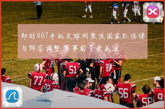 即时007手机足球网聚焦国家队伤停与阵容调整 赛事前景受关注