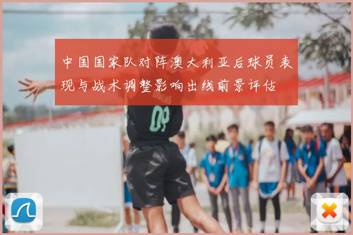 中国国家队对阵澳大利亚后球员表现与战术调整影响出线前景评估