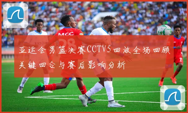 亚运会男篮决赛CCTV5回放全场回顾关键回合与赛后影响分析