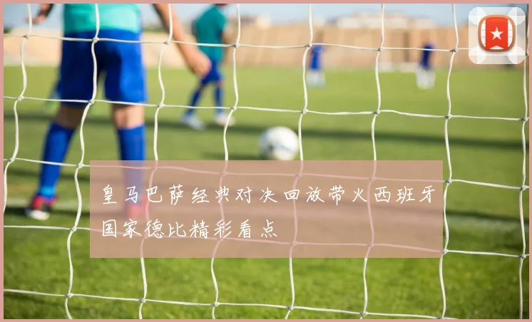 皇马巴萨经典对决回放带火西班牙国家德比精彩看点