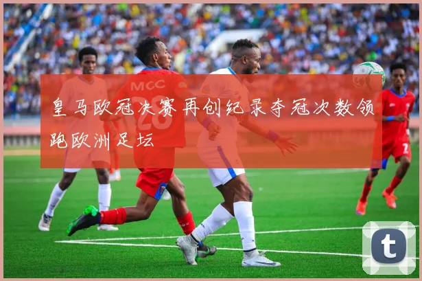 皇马欧冠决赛再创纪录夺冠次数领跑欧洲足坛