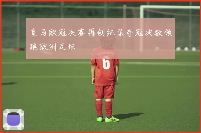皇马欧冠决赛再创纪录夺冠次数领跑欧洲足坛