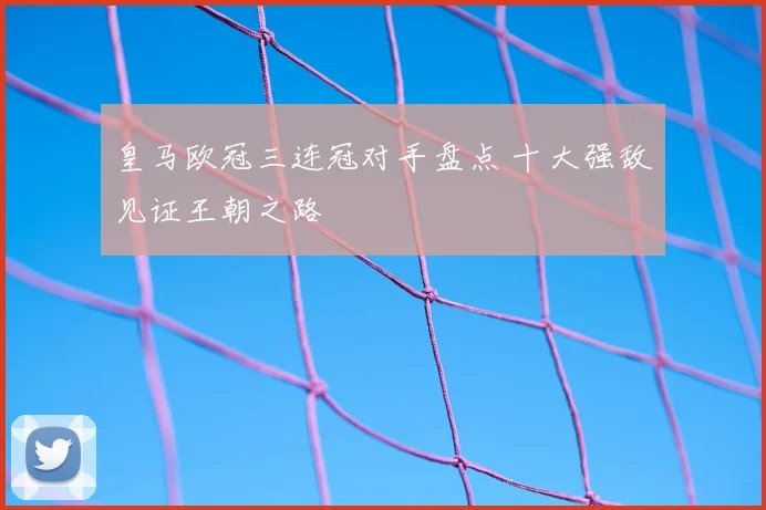 皇马欧冠三连冠对手盘点 十大强敌见证王朝之路
