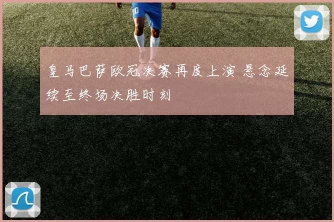 皇马巴萨欧冠决赛再度上演 悬念延续至终场决胜时刻